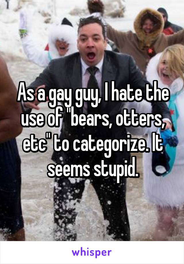 As a gay guy, I hate the use of "bears, otters, etc" to categorize. It seems stupid.
