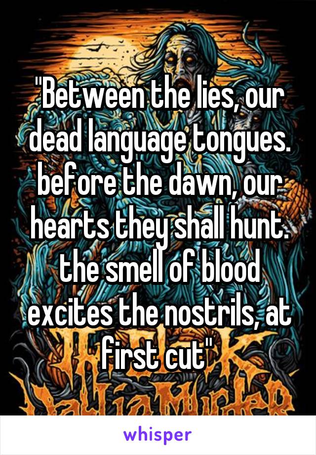 "Between the lies, our dead language tongues. before the dawn, our hearts they shall hunt. the smell of blood excites the nostrils, at first cut" 