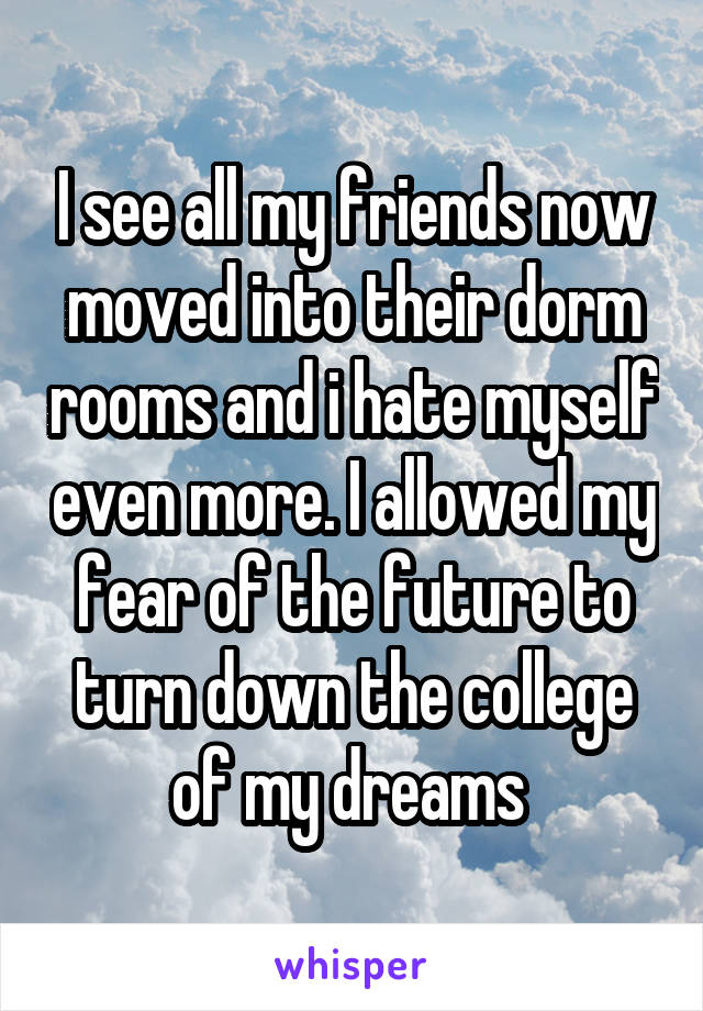I see all my friends now moved into their dorm rooms and i hate myself even more. I allowed my fear of the future to turn down the college of my dreams 