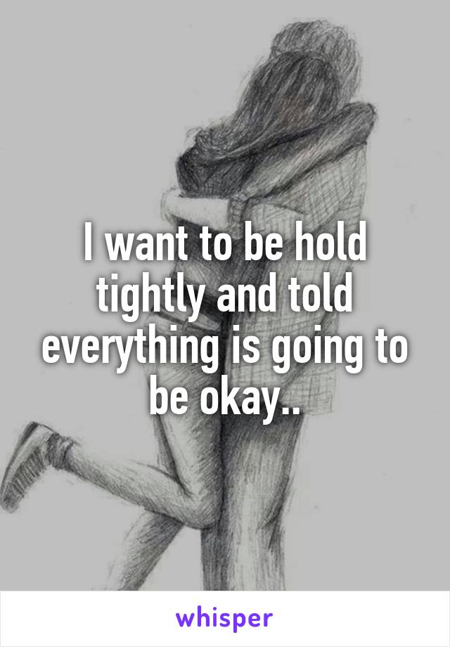I want to be hold tightly and told everything is going to be okay..