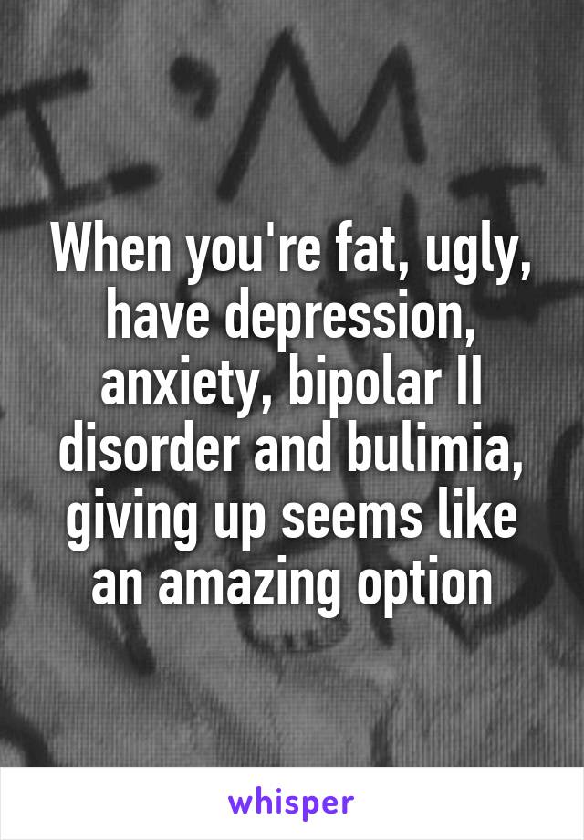 When you're fat, ugly, have depression, anxiety, bipolar II disorder and bulimia, giving up seems like an amazing option