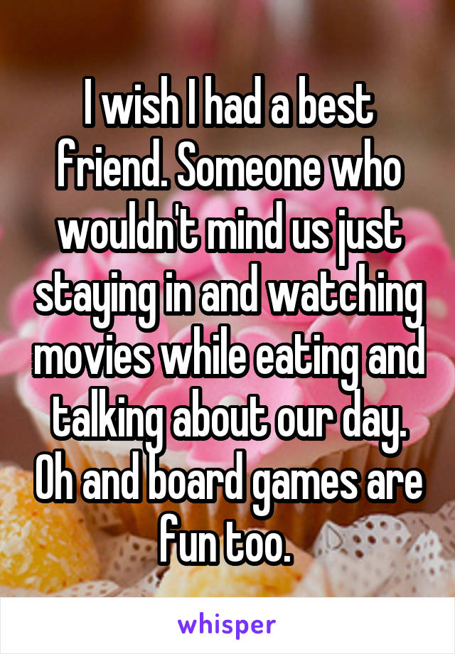I wish I had a best friend. Someone who wouldn't mind us just staying in and watching movies while eating and talking about our day. Oh and board games are fun too. 