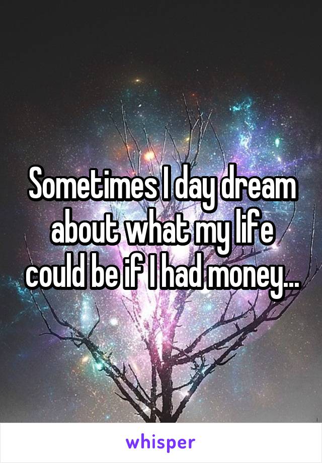 Sometimes I day dream about what my life could be if I had money...