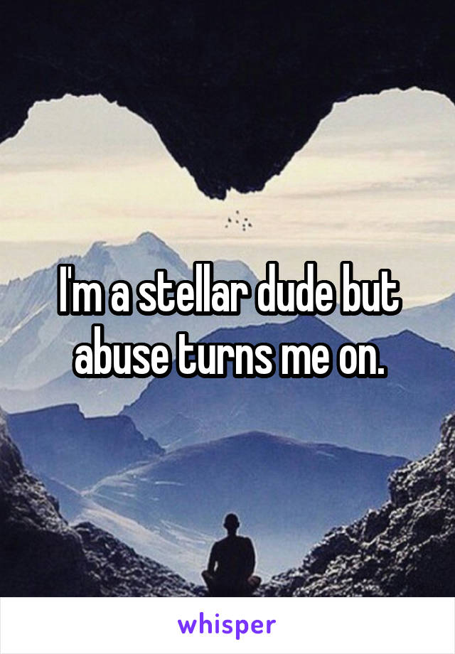 I'm a stellar dude but abuse turns me on.