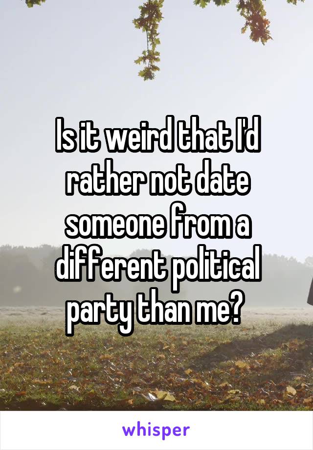 Is it weird that I'd rather not date someone from a different political party than me? 