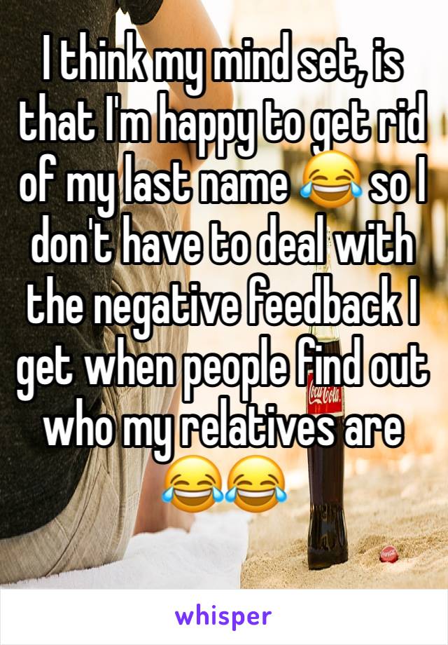 I think my mind set, is that I'm happy to get rid of my last name 😂 so I don't have to deal with the negative feedback I get when people find out who my relatives are 😂😂