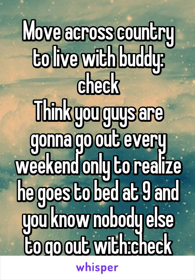 Move across country to live with buddy: check
Think you guys are gonna go out every weekend only to realize he goes to bed at 9 and you know nobody else to go out with:check
