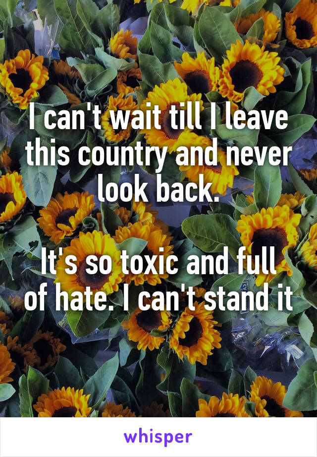 I can't wait till I leave this country and never look back.

It's so toxic and full of hate. I can't stand it  