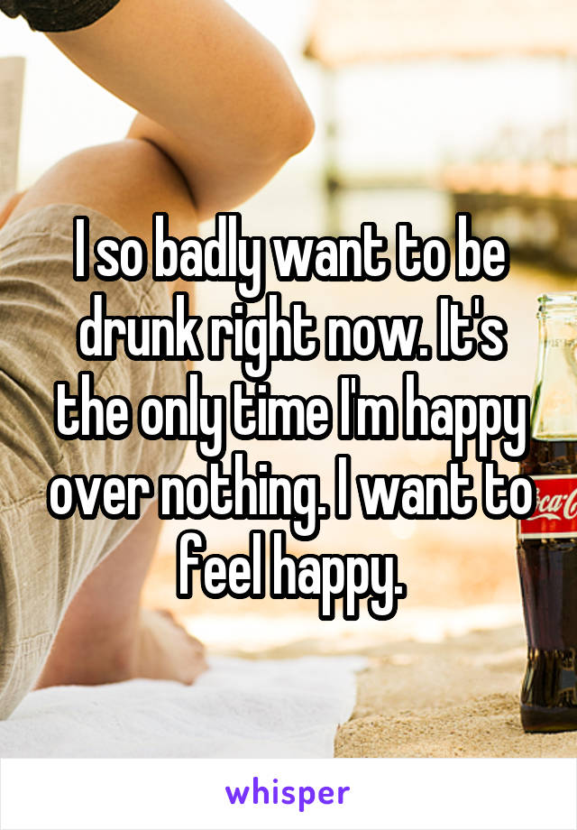 I so badly want to be drunk right now. It's the only time I'm happy over nothing. I want to feel happy.
