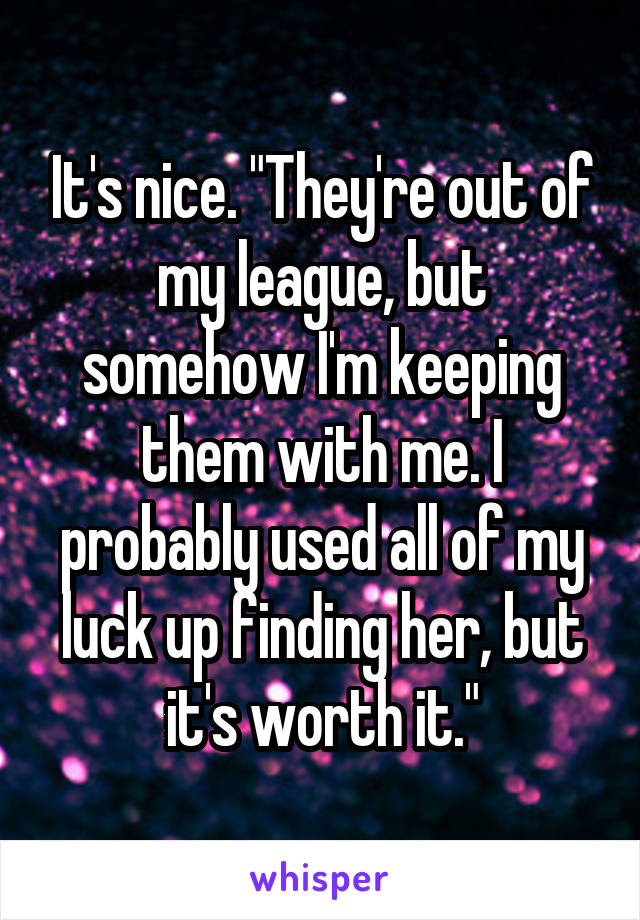 It's nice. "They're out of my league, but somehow I'm keeping them with me. I probably used all of my luck up finding her, but it's worth it."