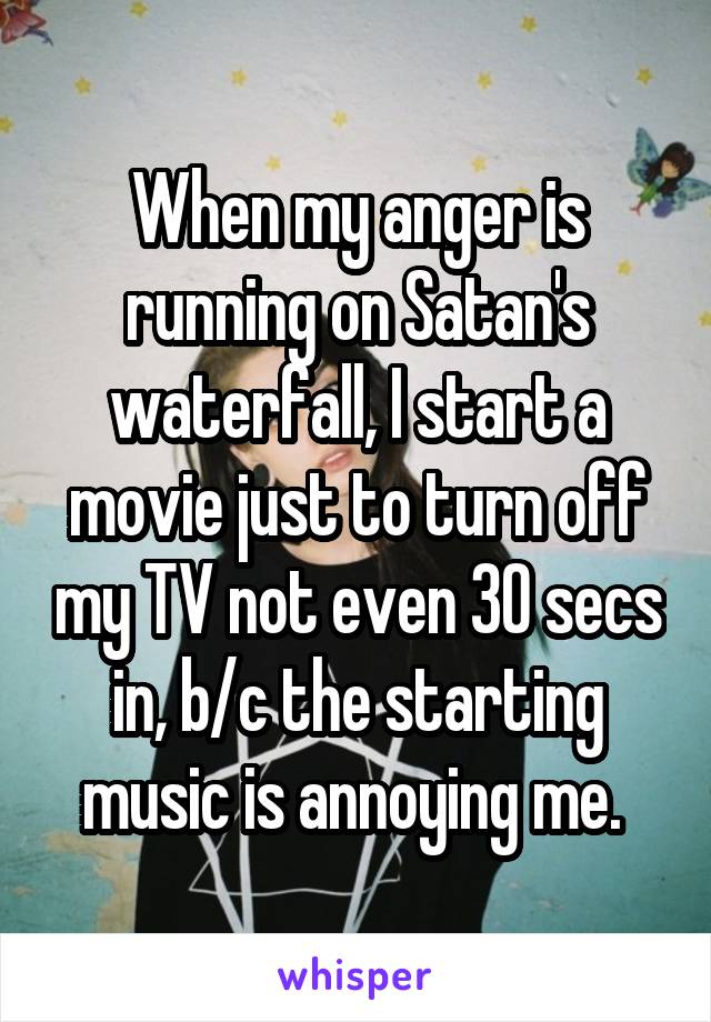 When my anger is running on Satan's waterfall, I start a movie just to turn off my TV not even 30 secs in, b/c the starting music is annoying me. 