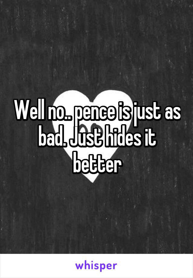 Well no.. pence is just as bad. Just hides it better