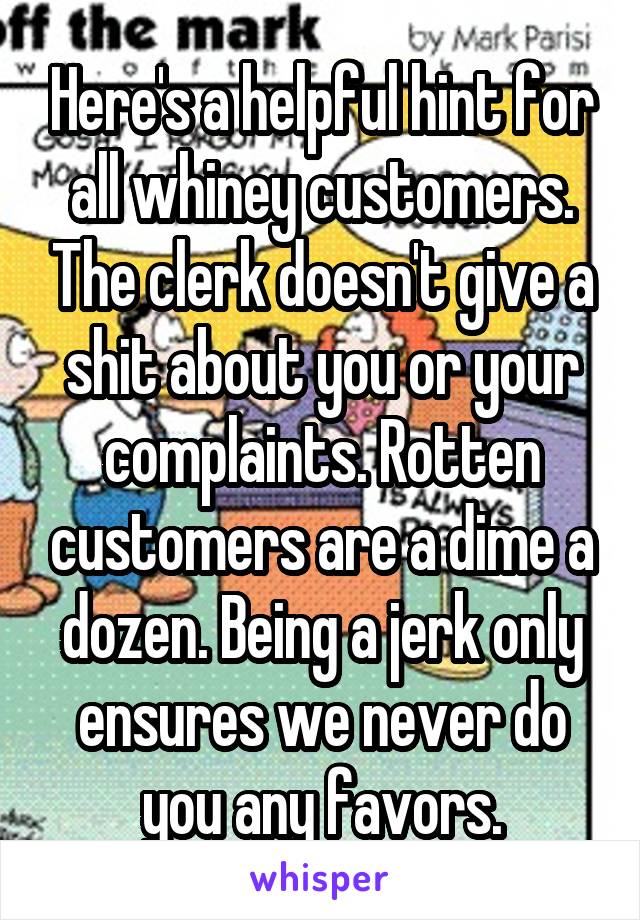 Here's a helpful hint for all whiney customers. The clerk doesn't give a shit about you or your complaints. Rotten customers are a dime a dozen. Being a jerk only ensures we never do you any favors.