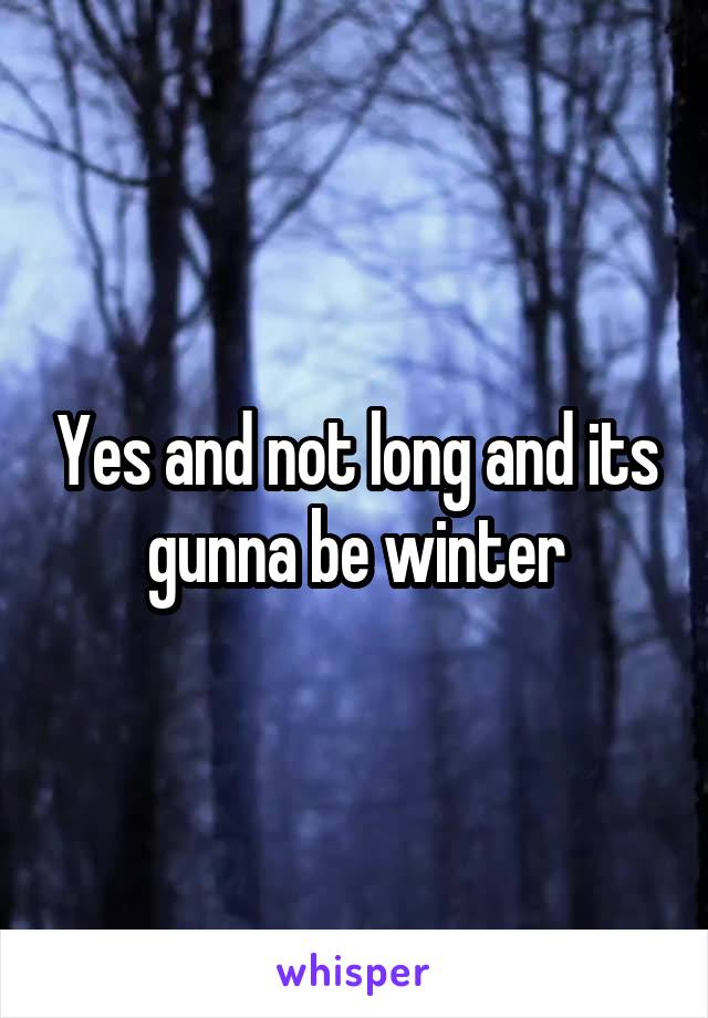 Yes and not long and its gunna be winter