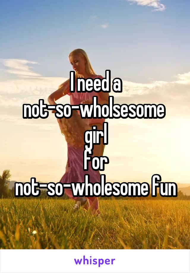 I need a not-so-wholsesome 
girl
for not-so-wholesome fun