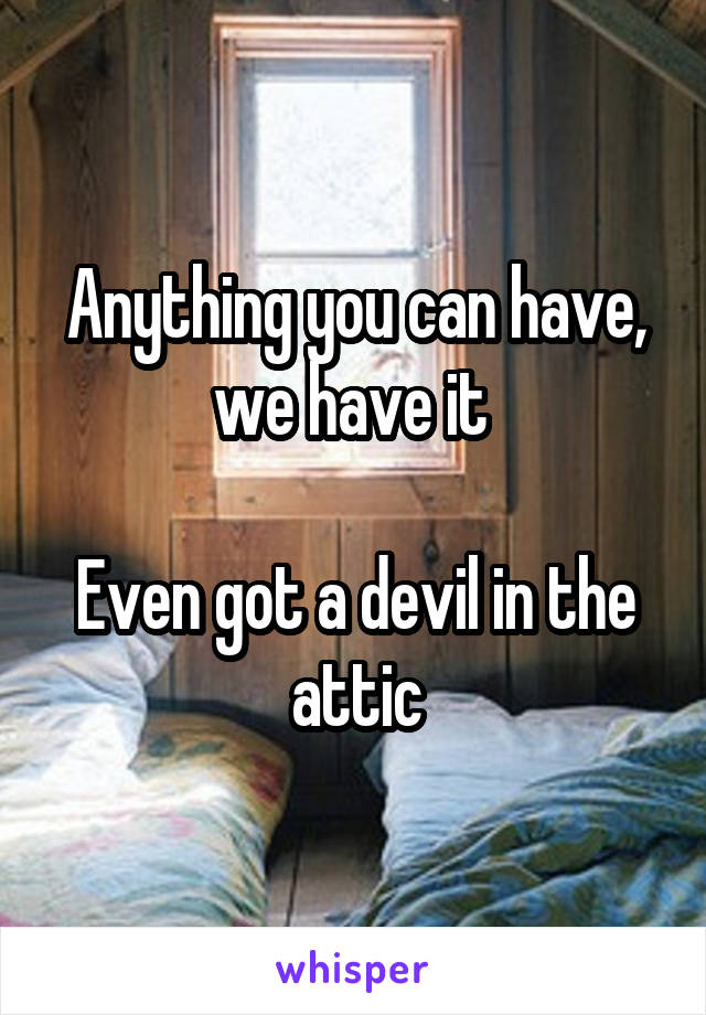 Anything you can have, we have it 

Even got a devil in the attic