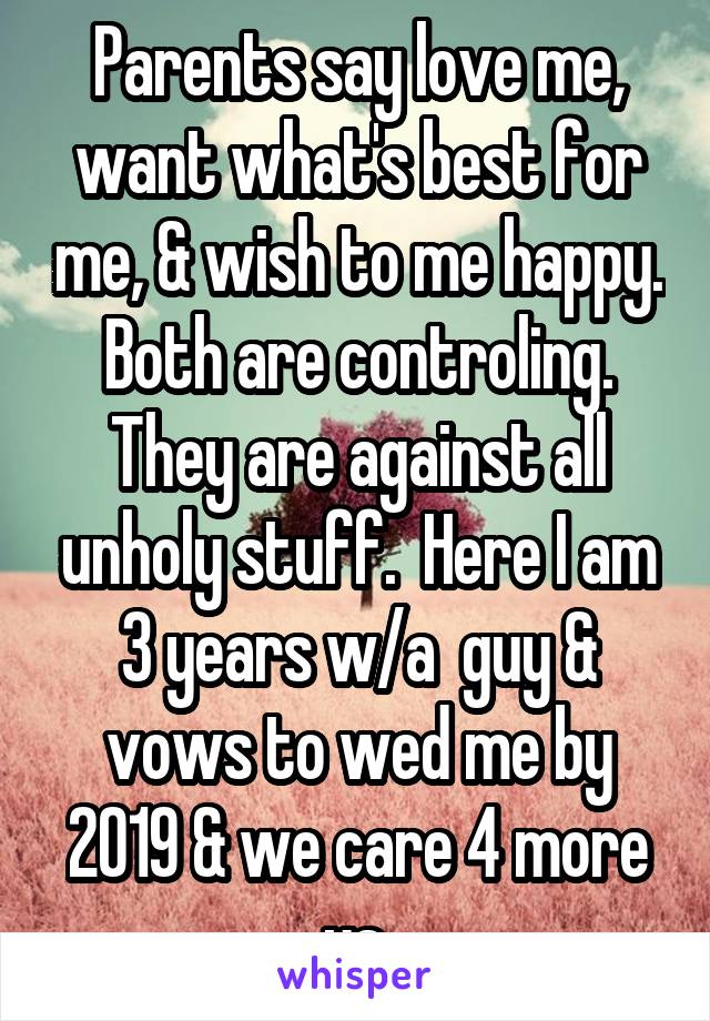 Parents say love me, want what's best for me, & wish to me happy. Both are controling. They are against all unholy stuff.  Here I am 3 years w/a  guy & vows to wed me by 2019 & we care 4 more us.