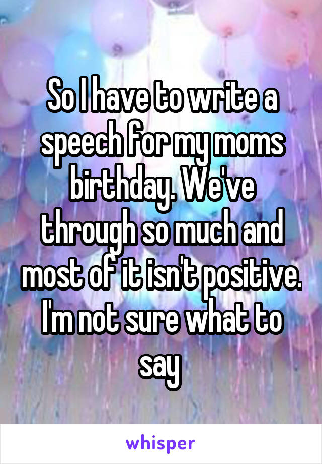 So I have to write a speech for my moms birthday. We've through so much and most of it isn't positive. I'm not sure what to say 