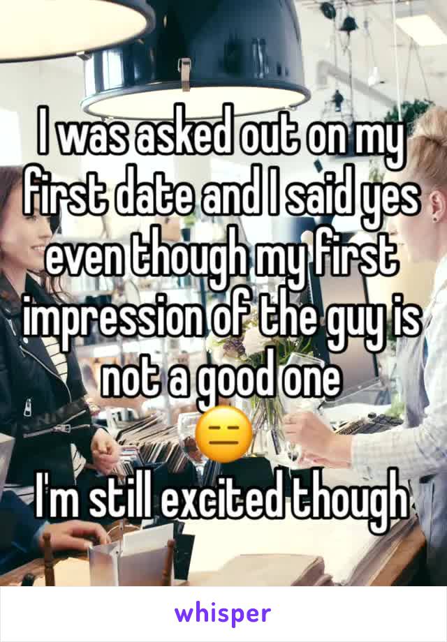 I was asked out on my first date and I said yes even though my first impression of the guy is not a good one 
😑
I'm still excited though
