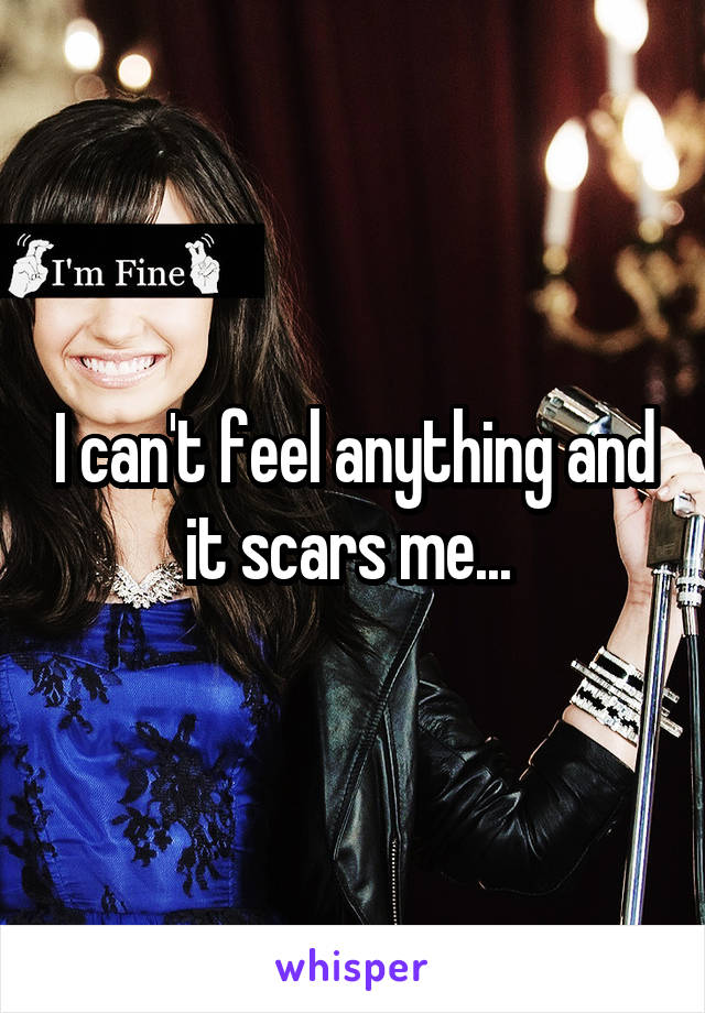 I can't feel anything and it scars me... 