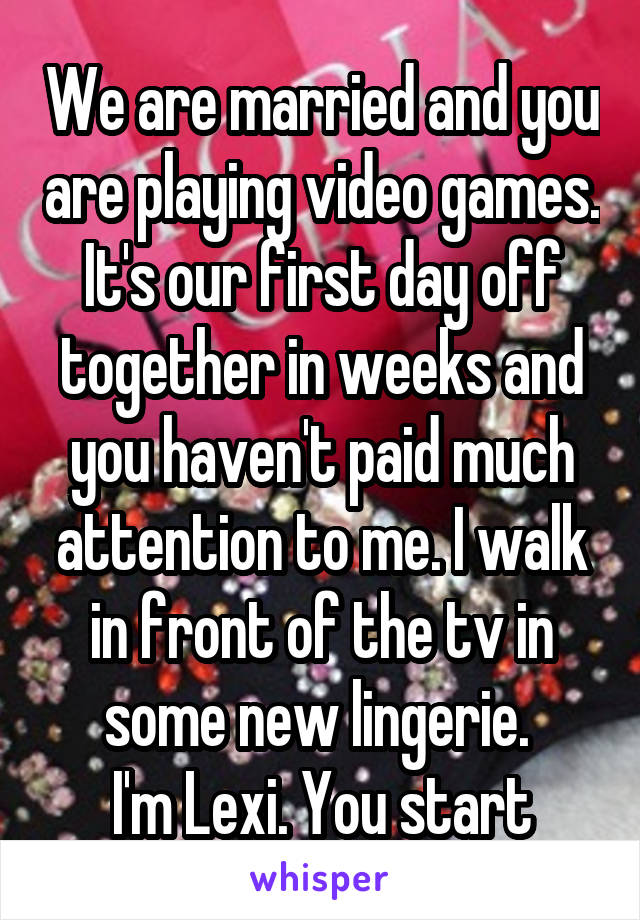 We are married and you are playing video games. It's our first day off together in weeks and you haven't paid much attention to me. I walk in front of the tv in some new lingerie. 
I'm Lexi. You start