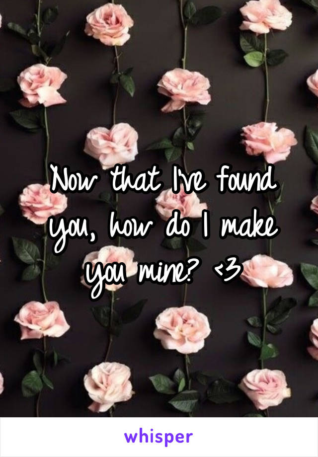 Now that I've found you, how do I make you mine? <3