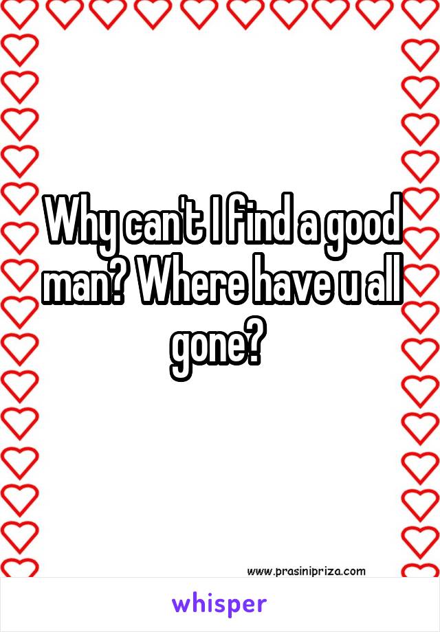 Why can't I find a good man? Where have u all gone? 
