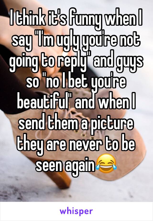 I think it's funny when I say "I'm ugly you're not going to reply" and guys so "no I bet you're beautiful" and when I send them a picture they are never to be seen again😂