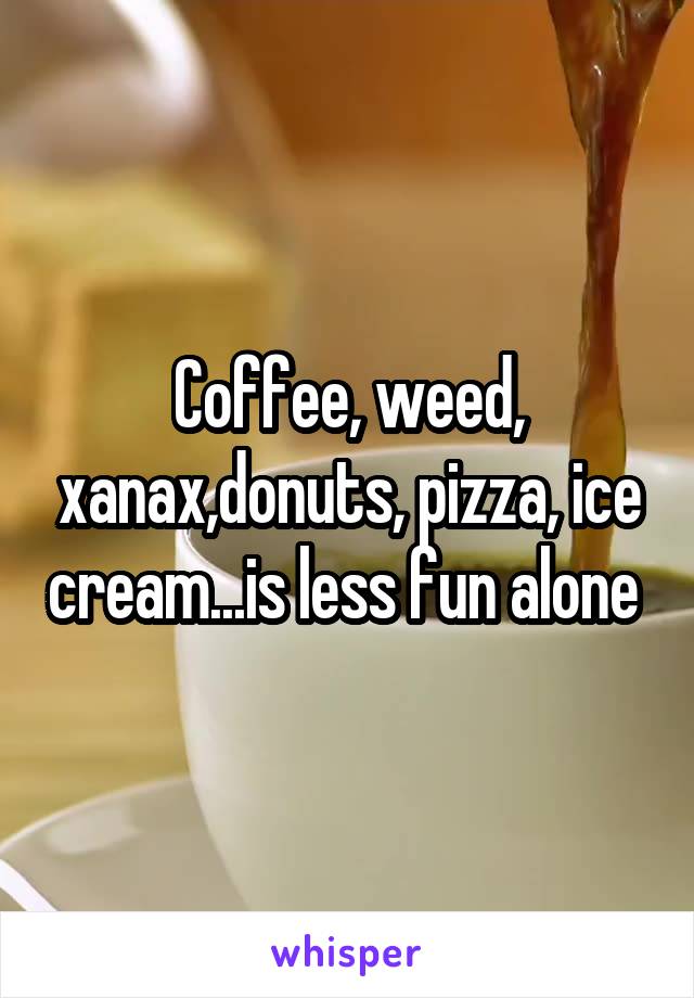 Coffee, weed, xanax,donuts, pizza, ice cream...is less fun alone 