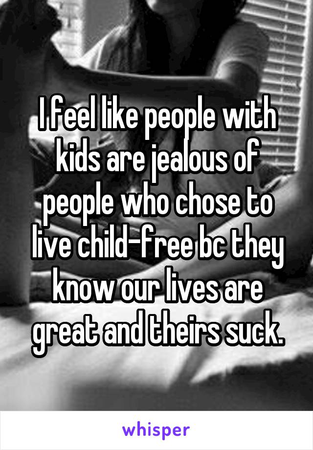 I feel like people with kids are jealous of people who chose to live child-free bc they know our lives are great and theirs suck.