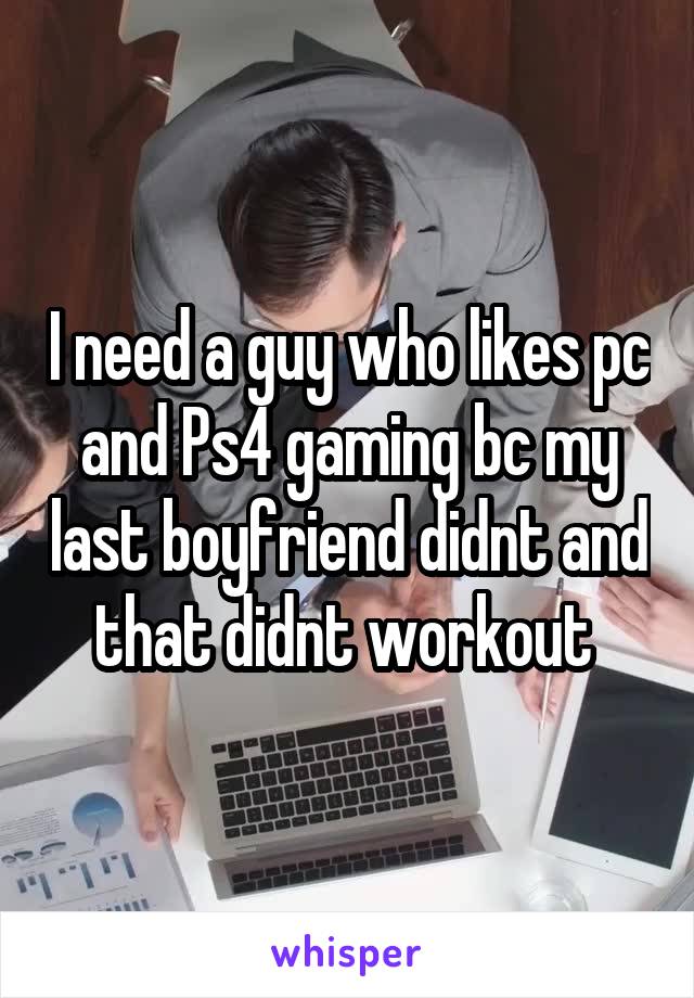 I need a guy who likes pc and Ps4 gaming bc my last boyfriend didnt and that didnt workout 