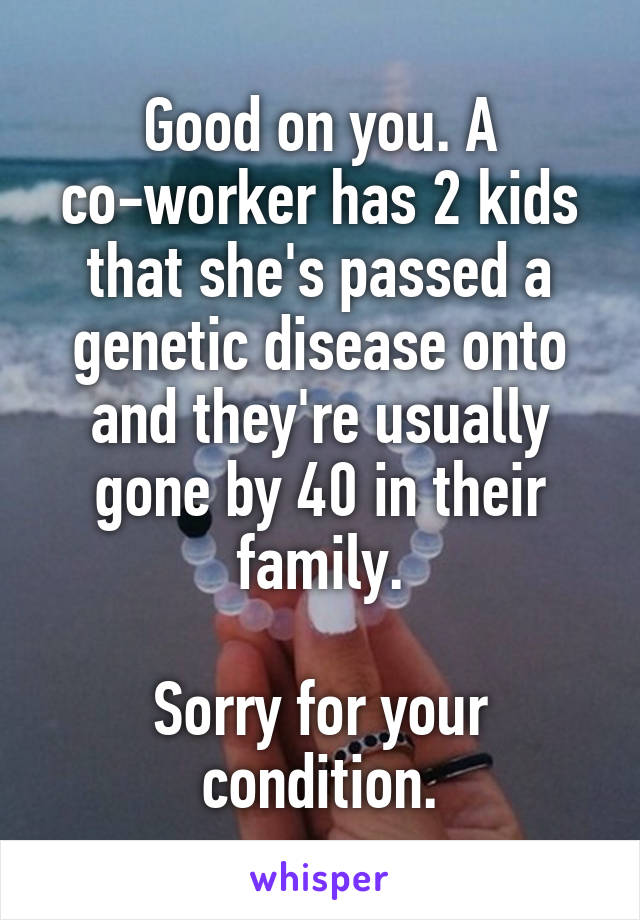 Good on you. A co-worker has 2 kids that she's passed a genetic disease onto and they're usually gone by 40 in their family.

Sorry for your condition.