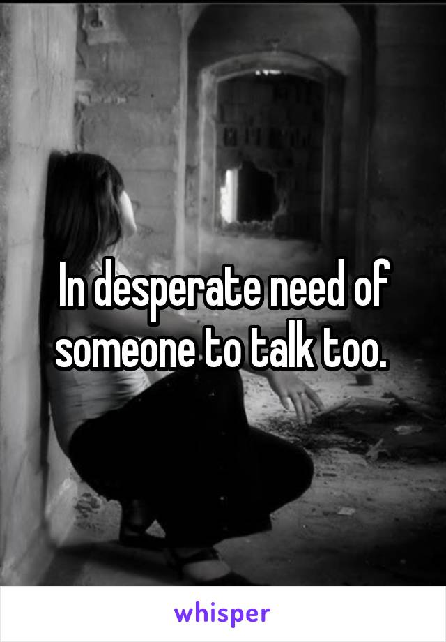 In desperate need of someone to talk too. 