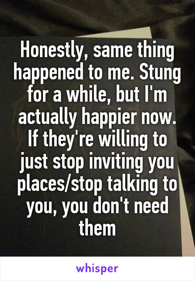 Honestly, same thing happened to me. Stung for a while, but I'm actually happier now. If they're willing to just stop inviting you places/stop talking to you, you don't need them