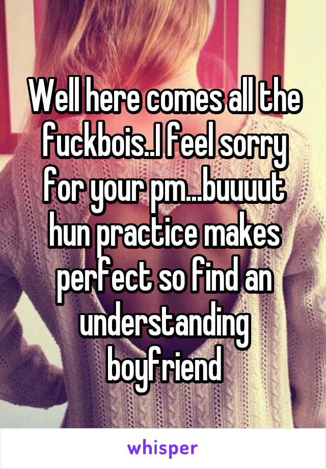 Well here comes all the fuckbois..I feel sorry for your pm...buuuut hun practice makes perfect so find an understanding boyfriend