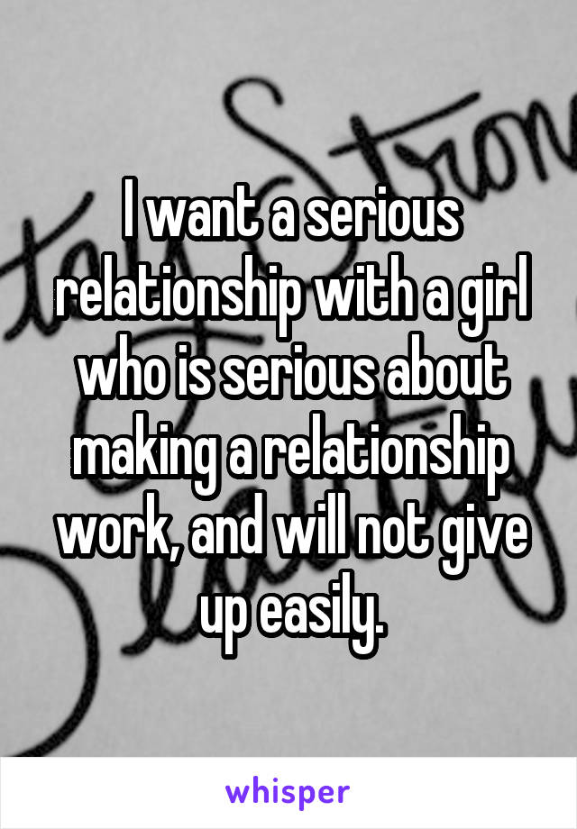 I want a serious relationship with a girl who is serious about making a relationship work, and will not give up easily.