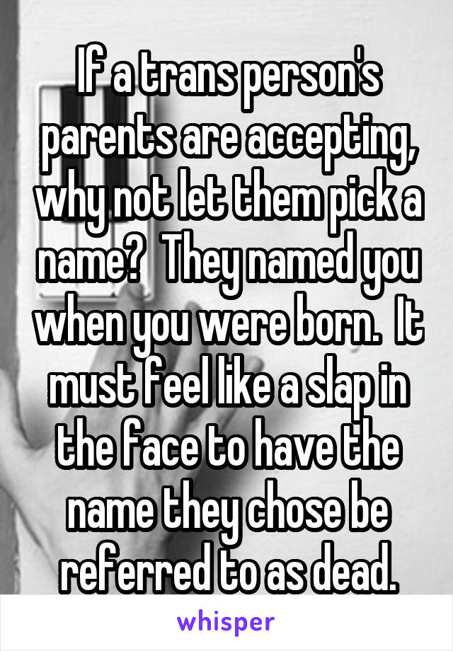 If a trans person's parents are accepting, why not let them pick a name?  They named you when you were born.  It must feel like a slap in the face to have the name they chose be referred to as dead.