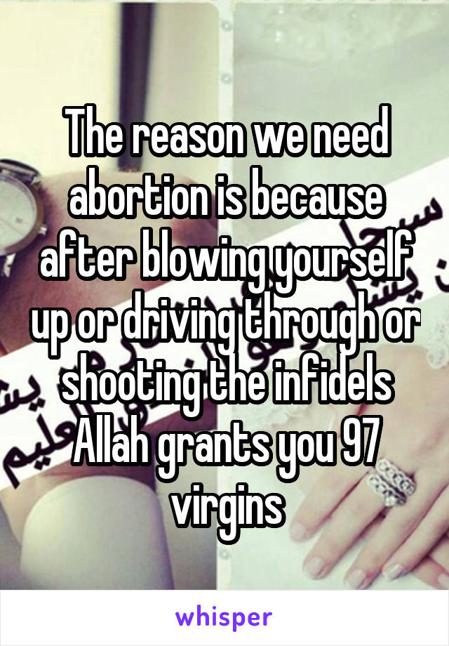 The reason we need abortion is because after blowing yourself up or driving through or shooting the infidels Allah grants you 97 virgins