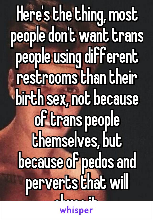 Here's the thing, most people don't want trans people using different restrooms than their birth sex, not because of trans people themselves, but because of pedos and perverts that will abuse it.