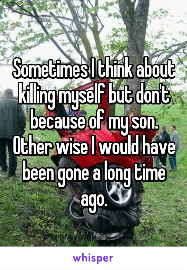 Sometimes I think about killing myself but don't because of my son. Other wise I would have been gone a long time ago.