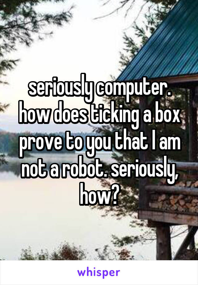 seriously computer. how does ticking a box prove to you that I am not a robot. seriously, how?