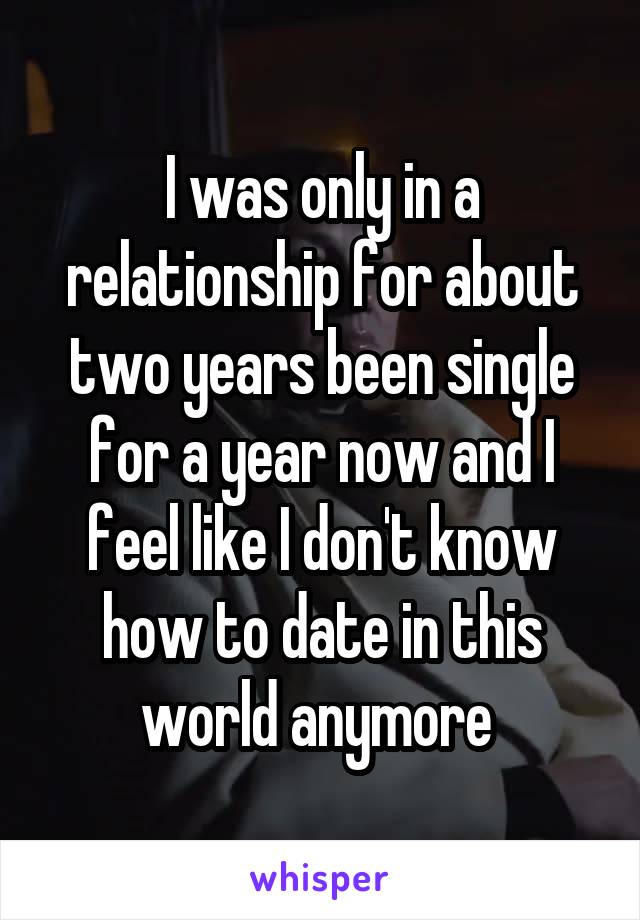 I was only in a relationship for about two years been single for a year now and I feel like I don't know how to date in this world anymore 