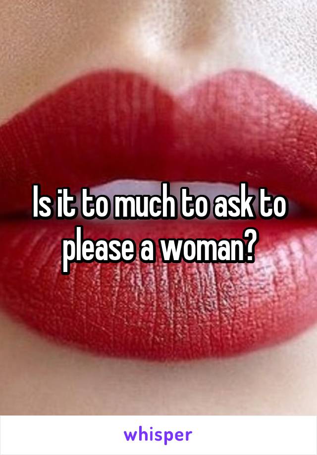 Is it to much to ask to please a woman?