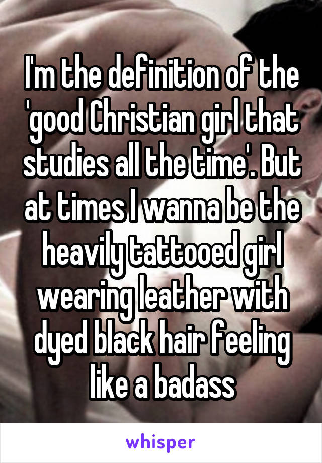 I'm the definition of the 'good Christian girl that studies all the time'. But at times I wanna be the heavily tattooed girl wearing leather with dyed black hair feeling like a badass