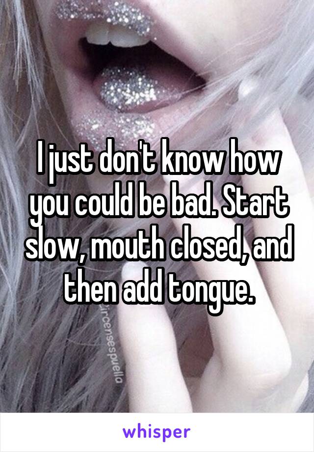 I just don't know how you could be bad. Start slow, mouth closed, and then add tongue.