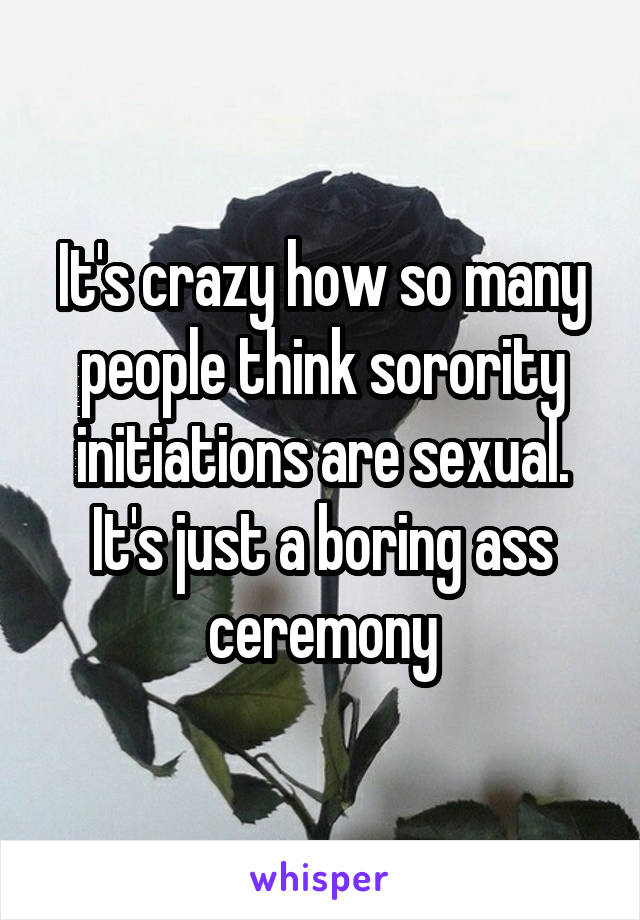 It's crazy how so many people think sorority initiations are sexual. It's just a boring ass ceremony