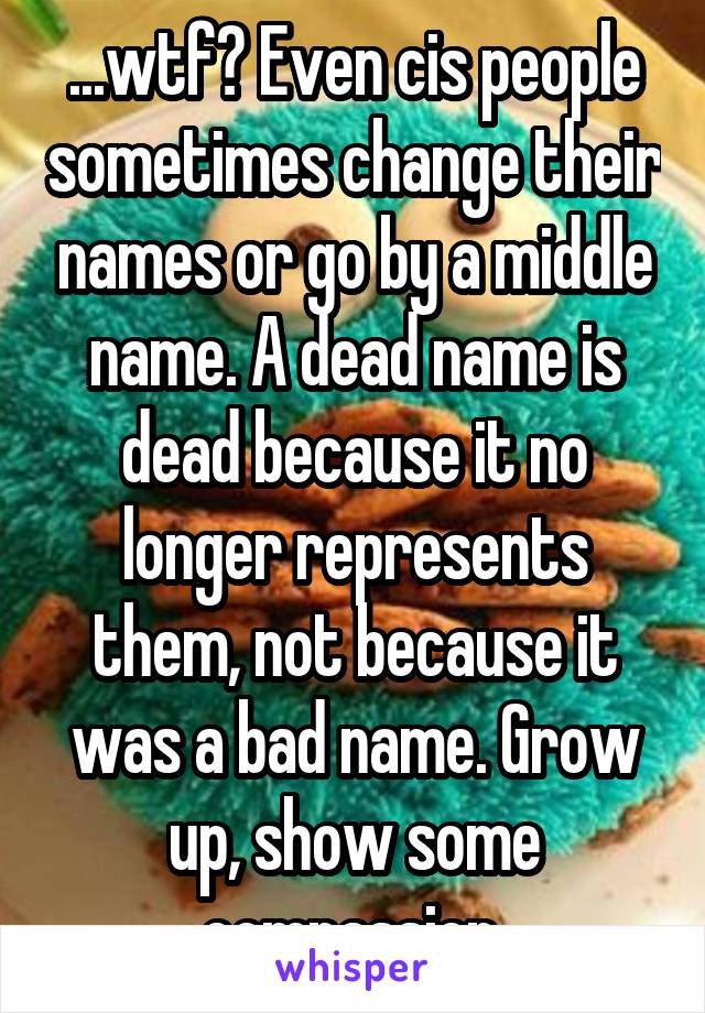 ...wtf? Even cis people sometimes change their names or go by a middle name. A dead name is dead because it no longer represents them, not because it was a bad name. Grow up, show some compassion.