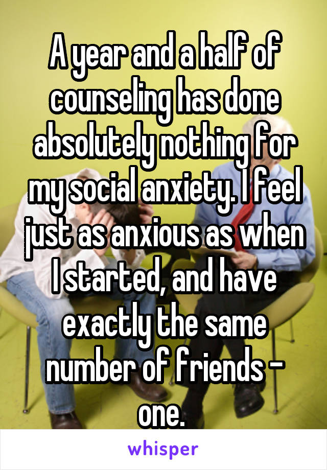 A year and a half of counseling has done absolutely nothing for my social anxiety. I feel just as anxious as when I started, and have exactly the same number of friends - one. 