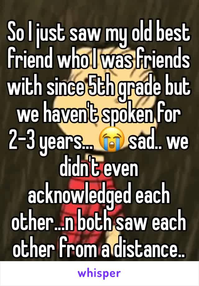 So I just saw my old best friend who I was friends with since 5th grade but we haven't spoken for 2-3 years... 😭 sad.. we didn't even acknowledged each other...n both saw each other from a distance..