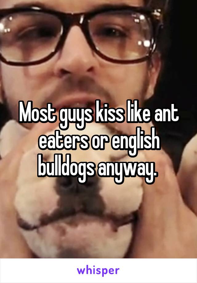 Most guys kiss like ant eaters or english bulldogs anyway. 